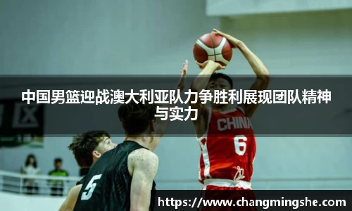 中国男篮迎战澳大利亚队力争胜利展现团队精神与实力