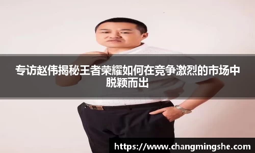 专访赵伟揭秘王者荣耀如何在竞争激烈的市场中脱颖而出